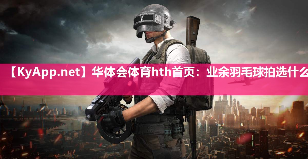 华体会体育hth首页：业余羽毛球拍选什么