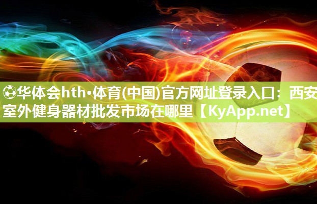 ⚽华体会hth·体育(中国)官方网址登录入口：西安室外健身器材批发市场在哪里