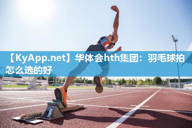 华体会hth集团：羽毛球拍怎么选的好