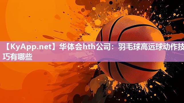 华体会hth公司：羽毛球高远球动作技巧有哪些