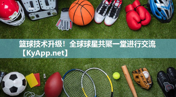 篮球技术升级！全球球星共聚一堂进行交流