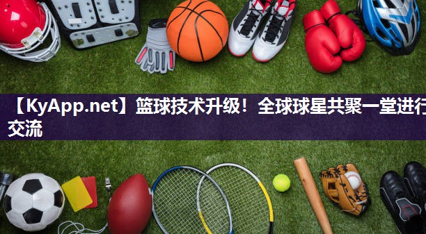 篮球技术升级！全球球星共聚一堂进行交流